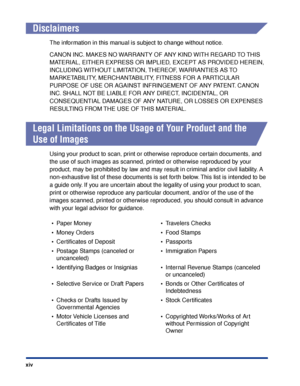 Page 17xiv
Disclaimers
The information in this manual is subject to change without notice.
CANON INC. MAKES NO WARRANTY OF ANY KIND WITH REGARD TO THIS 
MATERIAL, EITHER EXPRESS OR IMPLIED, EXCEPT AS PROVIDED HEREIN, 
INCLUDING WITHOUT LIMITATION, THEREOF, WARRANTIES AS TO 
MARKETABILITY, MERCHANTABILITY, FITNESS FOR A PARTICULAR 
PURPOSE OF USE OR AGAINST INFRINGEMENT OF ANY PATENT. CANON 
INC. SHALL NOT BE LIABLE FOR ANY DIRECT, INCIDENTAL, OR 
CONSEQUENTIAL DAMAGES OF ANY NATURE, OR LOSSES OR EXPENSES...