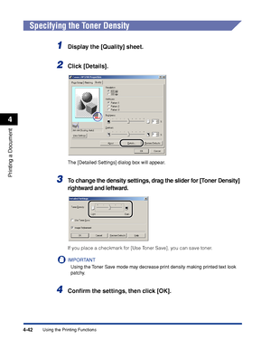 Page 175Using the Printing Functions4-42
Printing a Document
4
Specifying the Toner Density
1Display the [Quality] sheet.
2Click [Details].
The [Detailed Settings] dialog box will appear.
3To change the density settings, drag the slider for [Toner Density] 
rightward and leftward.
If you place a checkmark for [Use Toner Save], you can save toner.
IMPORTANT
Using the Toner Save mode may decrease print density making printed text look 
patchy.
4Conﬁrm the settings, then click [OK].
 