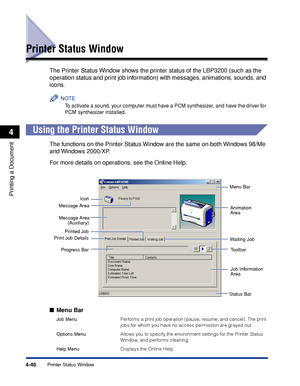 Page 179Printer Status Window4-46
Printing a Document
4
Printer Status Window
The Printer Status Window shows the printer status of the LBP3200 (such as the 
operation status and print job information) with messages, animations, sounds, and 
icons.
NOTE
To activate a sound, your computer must have a PCM synthesizer, and have the driver for 
PCM synthesizer installed.
Using the Printer Status Window
The functions on the Printer Status Window are the same on both Windows 98/Me 
and Windows 2000/XP.
For more...