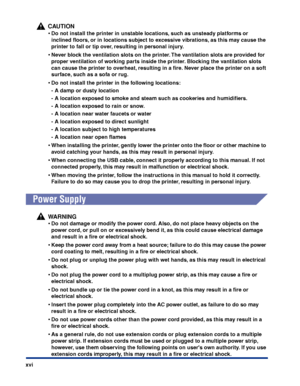 Page 19xvi
CAUTION
•Do not install the printer in unstable locations, such as unsteady platforms or 
inclined ﬂoors, or in locations subject to excessive vibrations, as this may cause the 
printer to fall or tip over, resulting in personal injury.
•Never block the ventilation slots on the printer. The vantilation slots are provided for 
proper ventilation of working parts inside the printer. Blocking the vantilation slots 
can cause the printer to overheat, resulting in a ﬁre. Never place the printer on a soft...