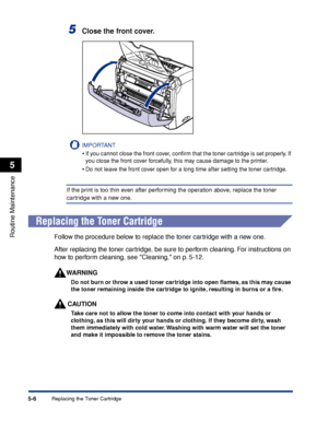 Page 189Replacing the Toner Cartridge5-6
Routine Maintenance
5
5Close the front cover.
IMPORTANT
•If you cannot close the front cover, conﬁrm that the toner cartridge is set properly. If 
you close the front cover forcefully, this may cause damage to the printer.
•Do not leave the front cover open for a long time after setting the toner cartridge.
If the print is too thin even after performing the operation above, replace the toner 
cartridge with a new one.
Replacing the Toner Cartridge
Follow the procedure...