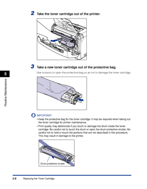 Page 191Replacing the Toner Cartridge5-8
Routine Maintenance
5
2Take the toner cartridge out of the printer.
3Take a new toner cartridge out of the protective bag.
Use scissors to open the protective bag so as not to damage the toner cartridge.
IMPORTANT
•Keep the protective bag for the toner cartridge. It may be required when taking out 
the toner cartridge for printer maintenance.
•Print quality may deteriorate if you touch or damage the drum inside the toner 
cartridge. Be careful not to touch the drum or...