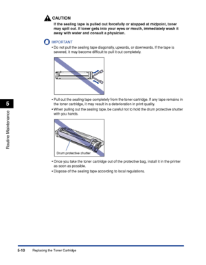 Page 193Replacing the Toner Cartridge5-10
Routine Maintenance
5
CAUTION
If the sealing tape is pulled out forcefully or stopped at midpoint, toner 
may spill out. If toner gets into your eyes or mouth, immediately wash it 
away with water and consult a physician.
IMPORTANT
•Do not pull the sealing tape diagonally, upwards, or downwards. If the tape is 
severed, it may become difﬁcult to pull it out completely.
•Pull out the sealing tape completely from the toner cartridge. If any tape remains in 
the toner...