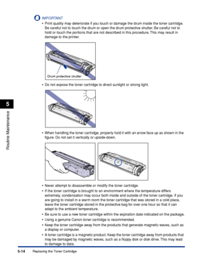 Page 197Replacing the Toner Cartridge5-14
Routine Maintenance
5
IMPORTANT
•Print quality may deteriorate if you touch or damage the drum inside the toner cartridge. 
Be careful not to touch the drum or open the drum protective shutter. Be careful not to 
hold or touch the portions that are not described in this procedure. This may result in 
damage to the printer.
•Do not expose the toner cartridge to direct sunlight or strong light.
•When handling the toner cartridge, properly hold it with an arrow face up as...