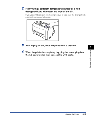 Page 200Cleaning the Printer5-17
Routine Maintenance
5
2Firmly wring a soft cloth dampened with water or a mild 
detergent diluted with water, and wipe off the dirt.
If you use a mild detergent for cleaning, be sure to wipe away the detergent with 
a soft cloth dampened with water.
3After wiping off dirt, wipe the printer with a dry cloth.
4When the printer is completely dry, plug the power plug into 
the AC power outlet, then connect the USB cable.
 