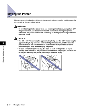 Page 201Moving the Printer5-18
Routine Maintenance
5
Moving the Printer
When changing the location of the printer or moving the printer for maintenance, be 
sure to follow the procedure below.
WARNING
To avoid damage to the power cord and creating a ﬁre hazard, always turn OFF 
the power switch, and disconnect the USB cable when moving the printer. 
Otherwise, the power cord or USB cable may be damaged, resulting in a ﬁre or 
electrical shock.
CAUTION
•The 220 - 240 V model weighs approximately 6.0kg and the 120...