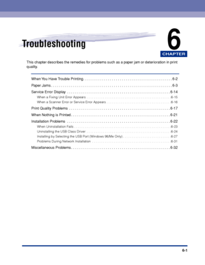 Page 208CHAPTER
6-1
6Troubleshooting
This chapter describes the remedies for problems such as a paper jam or deterioration in print 
quality.
When You Have Trouble Printing . . . . . . . . . . . . . . . . . . . . . . . . . . . . . . . . . . . . . . . . . . . . 6-2
Paper Jams . . . . . . . . . . . . . . . . . . . . . . . . . . . . . . . . . . . . . . . . . . . . . . . . . . . . . . . . . . . . 6-3
Service Error Display  . . . . . . . . . . . . . . . . . . . . . . . . . . . . . . . . . . . . . . . . . . . . . . ....