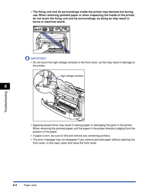 Page 211Paper Jams6-4
Troubleshooting
6
•The ﬁxing unit and its surroundings inside the printer may become hot during 
use. When removing jammed paper or when inspecting the inside of the printer, 
do not touch the ﬁxing unit and its surroundings, as doing so may result in 
burns or electrical shock.
IMPORTANT
•Do not touch the high-voltage contacts in the front cover, as this may result in damage to 
the printer.
•Applying excess force may result in tearing paper or damaging the parts in the printer. 
When...