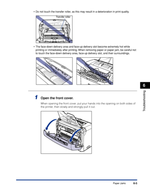 Page 212Paper Jams6-5
Troubleshooting
6
•Do not touch the transfer roller, as this may result in a deterioration in print quality.
•The face-down delivery area and face-up delivery slot become extremely hot while 
printing or immediately after printing. When removing paper or paper jam, be careful not 
to touch the face-down delivery area, face-up delivery slot, and their surroundings.
1Open the front cover.
When opening the front cover, put your hands into the opening on both sides of 
the printer, then slowly...