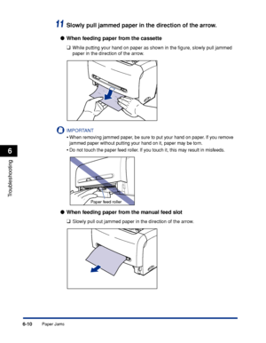 Page 217Paper Jams6-10
Troubleshooting
6
11Slowly pull jammed paper in the direction of the arrow.
●When feeding paper from the cassette
❑
While putting your hand on paper as shown in the ﬁgure, slowly pull jammed 
paper in the direction of the arrow.
IMPORTANT
•When removing jammed paper, be sure to put your hand on paper. If you remove 
jammed paper without putting your hand on it, paper may be torn.
•Do not touch the paper feed roller. If you touch it, this may result in misfeeds.
●When feeding paper from the...