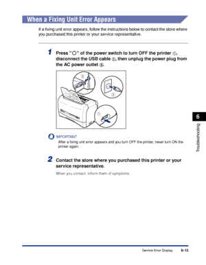 Page 222Service Error Display6-15
Troubleshooting
6
When a Fixing Unit Error Appears
If a ﬁxing unit error appears, follow the instructions below to contact the store where 
you purchased this printer or your service representative.
1Press   of the power switch to turn OFF the printer aa a a, 
disconnect the USB cable 
bb b b, then unplug the power plug from 
the AC power outlet 
cc c c.
IMPORTANT
After a ﬁxing unit error appears and you turn OFF the printer, never turn ON the 
printer again.
2Contact the store...