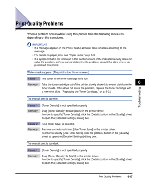 Page 224Print Quality Problems6-17
Troubleshooting
6
Print Quality Problems
When a problem occurs while using this printer, take the following measures 
depending on the symptoms.
IMPORTANT
•If a message appears in the Printer Status Window, take remedies according to the 
message.
•For details on paper jams, see Paper Jams, on p. 6-3.
•If a symptom that is not indicated in this section occurs, if the indicated remedy does not 
solve the problem, or if you cannot determine the problem, consult the store where...