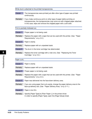 Page 227Print Quality Problems6-20
Troubleshooting
6
White dust is attached to the printed transparencies.
Cause The transparencies were printed just after other type of paper was printed 
continuously.
Remedy If you make continuous print on other type of paper before printing on 
transparencies, the transparencies may come out with chipped paper attached. 
In this case, wipe and remove the chipped paper with a soft cloth.
Print is partially hollowed out.
Cause 1 Proper paper is not being used.
Remedy Replace...