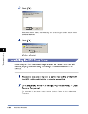 Page 231Installation Problems6-24
Troubleshooting
6
3Click [OK].
The uninstallation starts, and the dialog box for asking you for the restart of the 
computer appears.
4Click [OK].
Windows will restart.
Uninstalling the USB Class Driver
Uninstalling the USB class driver is required when you cannot install the CAPT 
software properly after uninstalling it once or you cannot uninstall the CAPT 
software.
1Make sure that the computer is connected to the printer with 
the USB cable and that the printer is turned...