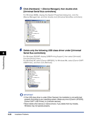 Page 233Installation Problems6-26
Troubleshooting
6
5Click [Hardware] ➞ [Device Manager], then double-click 
[Universal Serial Bus controllers].
For Windows 98/Me, display the [System Properties] dialog box, click the 
[Device Manager] tab, and then double-click [Universal Serial Bus controllers].
6Delete only the following USB class driver under [Universal 
Serial Bus controllers].
For Windows 2000/XP, display [USB Printing Support], then select [Uninstall] 
from the [Action] menu. 
For Windows 98, select...