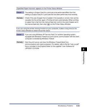 Page 240Miscellaneous Problems6-33
Troubleshooting
6
 appears on the Printer Status Window.
Cause The setting in [Output Size] for a print job to be performed differs from the 
setting in [Output Size] for a print job that has been performed most recently.
Remedy Check if the size of paper that is loaded in the cassette is correct, then set the 
cassette into the printer again. (Printing will start automatically.) When printing 
on paper that is fed from the manual feed slot, conﬁrm the size of paper set in 
the...
