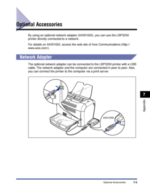 Page 246Optional Accessories7-5
Appendix
7
Optional Accessories
By using an optional network adapter (AXIS1650), you can use the LBP3200 
printer directly connected to a network.
For details on AXIS1650, access the web site of Axis Communications (http://
www.axis.com/).
Network Adapter
The optional network adapter can be connected to the LBP3200 printer with a USB 
cable. The network adapter and the computer are connected in peer to peer. Also, 
you can connect the printer to the computer via a print server....