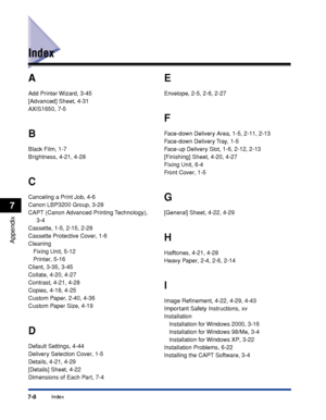 Page 249Index7-8
Appendix
7
Index
A
Add Printer Wizard, 3-45
[Advanced] Sheet, 4-31
AXIS1650, 7-5
B
Black Film, 1-7
Brightness, 4-21, 4-28
C
Canceling a Print Job, 4-6
Canon LBP3200 Group, 3-28
CAPT (Canon Advanced Printing Technology), 
3-4
Cassette, 1-5, 2-15, 2-28
Cassette Protective Cover, 1-6
Cleaning
Fixing Unit, 5-12
Printer, 5-16
Client, 3-35, 3-45
Collate, 4-20, 4-27
Contrast, 4-21, 4-28
Copies, 4-18, 4-25
Custom Paper, 2-40, 4-36
Custom Paper Size, 4-19
D
Default Settings, 4-44
Delivery Selection...