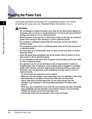 Page 31Plugging the Power Cord1-8
Before You Start Using This Printer
1
Plugging the Power Cord
This section describes the procedure for connecting the power cord. Before 
connecting the power cord, see Important Safety Instructions, on p. xv.
WARNING
•Do not damage or modify the power cord. Also, do not place heavy objects on 
the power cord, or pull on or excessively bend it, as this could cause electrical 
damage and result in a ﬁre or electrical shock.
•Keep the power cord away from a heat source; failure...