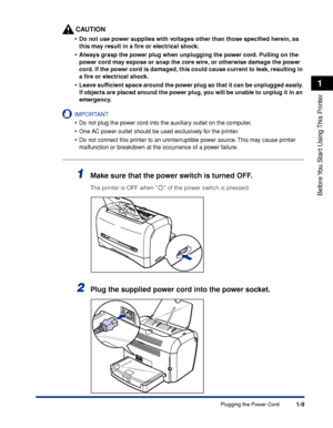 Page 32Plugging the Power Cord1-9
Before You Start Using This Printer
1
CAUTION
•Do not use power supplies with voltages other than those speciﬁed herein, as 
this may result in a ﬁre or electrical shock.
•Always grasp the power plug when unplugging the power cord. Pulling on the 
power cord may expose or snap the core wire, or otherwise damage the power 
cord. If the power cord is damaged, this could cause current to leak, resulting in 
a ﬁre or electrical shock.
•Leave sufﬁcient space around the power plug so...