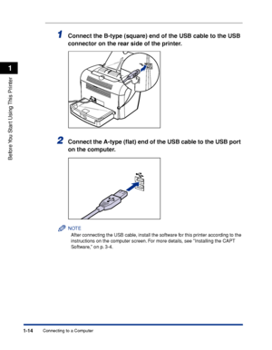 Page 37Connecting to a Computer1-14
Before You Start Using This Printer
1
1Connect the B-type (square) end of the USB cable to the USB 
connector on the rear side of the printer.
2Connect the A-type (ﬂat) end of the USB cable to the USB port 
on the computer.
NOTE
After connecting the USB cable, install the software for this printer according to the 
instructions on the computer screen. For more details, see Installing the CAPT 
Software, on p. 3-4.
 