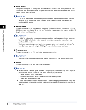 Page 41Paper Requirements2-4
Loading and Delivering Paper
2
■Plain Paper
This printer can print on plain paper in width of 76.2 to 215.9 mm, in length of 127.0 to 
355.6 mm, and in weight of 64 to 90 g/m2 including the standard size paper: A4, B5, A5, 
Legal, Letter, and Executive.
IMPORTANT
If LGL is indicated in the cassette, you can load the legal-size paper in the cassette. 
Whether LGL is indicated in the cassette or not depends on the area where you 
purchased this printer.
■Heavy Paper
This printer can...