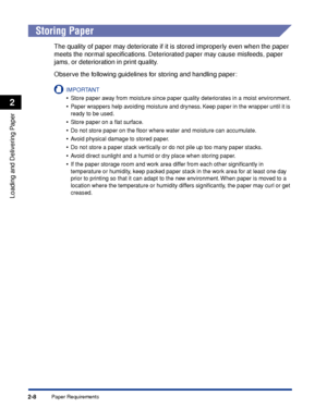 Page 45Paper Requirements2-8
Loading and Delivering Paper
2
Storing Paper
The quality of paper may deteriorate if it is stored improperly even when the paper 
meets the normal speciﬁcations. Deteriorated paper may cause misfeeds, paper 
jams, or deterioration in print quality.
Observe the following guidelines for storing and handling paper:
IMPORTANT
•Store paper away from moisture since paper quality deteriorates in a moist environment.
•Paper wrappers help avoiding moisture and dryness. Keep paper in the...