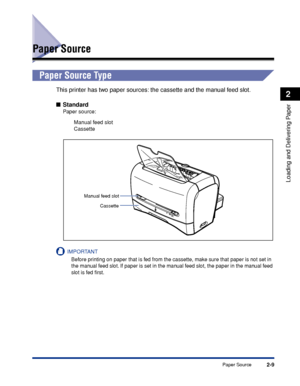 Page 46Paper Source2-9
Loading and Delivering Paper
2
Paper Source
Paper Source Type
This printer has two paper sources: the cassette and the manual feed slot.
■Standard
Paper source:
Manual feed slot
Cassette
IMPORTANT
Before printing on paper that is fed from the cassette, make sure that paper is not set in 
the manual feed slot. If paper is set in the manual feed slot, the paper in the manual feed 
slot is fed ﬁrst.
A5
A4LT R LGL
ON
B5EXEC
OFF
Manual feed slot
Cassette
 