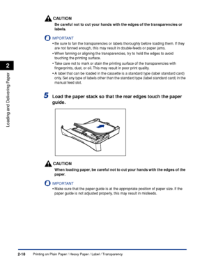 Page 55Printing on Plain Paper / Heavy Paper / Label / Transparency2-18
Loading and Delivering Paper
2
CAUTION
Be careful not to cut your hands with the edges of the transparencies or 
labels.
IMPORTANT
•Be sure to fan the transparencies or labels thoroughly before loading them. If they 
are not fanned enough, this may result in double-feeds or paper jams.
•When fanning or aligning the transparencies, try to hold the edges to avoid 
touching the printing surface.
•Take care not to mark or stain the printing...