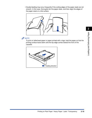 Page 56Printing on Plain Paper / Heavy Paper / Label / Transparency2-19
Loading and Delivering Paper
2
•Double-feeding may occur frequently if the cutting edges of the paper stack are not 
smooth. In this case, thoroughly fan the paper stack, and then align the edges of 
the paper stack on a ﬂat surface.
NOTE
To print on letterhead paper or paper printed with a logo, load the paper so that the 
printing surface faces down and the top edge comes toward the front of the 
cassette.
:Feeding direction
 