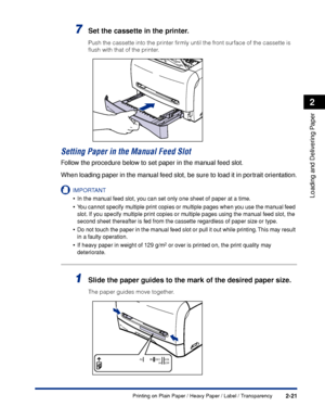 Page 58Printing on Plain Paper / Heavy Paper / Label / Transparency2-21
Loading and Delivering Paper
2
7Set the cassette in the printer.
Push the cassette into the printer ﬁrmly until the front surface of the cassette is 
ﬂush with that of the printer.
Setting Paper in the Manual Feed Slot
Follow the procedure below to set paper in the manual feed slot.
When loading paper in the manual feed slot, be sure to load it in portrait orientation.
IMPORTANT
•In the manual feed slot, you can set only one sheet of paper...