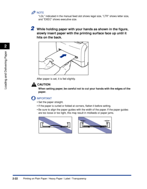 Page 59Printing on Plain Paper / Heavy Paper / Label / Transparency2-22
Loading and Delivering Paper
2
NOTE
LGL indicated in the manual feed slot shows legal size, LTR shows letter size, 
and EXEC shows executive size.
2While holding paper with your hands as shown in the ﬁgure, 
slowly insert paper with the printing surface face up until it 
hits on the back.
After paper is set, it is fed slightly.
CAUTION
When setting paper, be careful not to cut your hands with the edges of the 
paper.
IMPORTANT
•Set the...