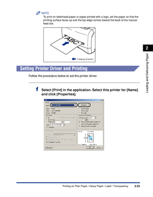 Page 60Printing on Plain Paper / Heavy Paper / Label / Transparency2-23
Loading and Delivering Paper
2
NOTE
To print on letterhead paper or paper printed with a logo, set the paper so that the 
printing surface faces up and the top edge comes toward the back of the manual 
feed slot.
Setting Printer Driver and Printing
Follow the procedure below to set the printer driver.
1Select [Print] in the application. Select this printer for [Name] 
and click [Properties].
:Feeding direction
 