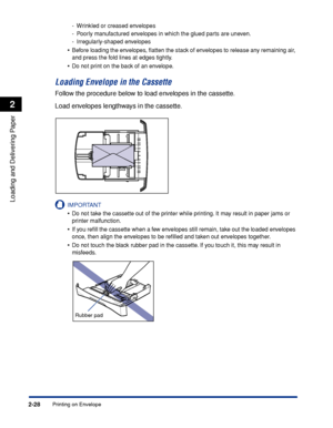 Page 65Printing on Envelope2-28
Loading and Delivering Paper
2
-Wrinkled or creased envelopes
-Poorly manufactured envelopes in which the glued parts are uneven.
-Irregularly-shaped envelopes
•Before loading the envelopes, ﬂatten the stack of envelopes to release any remaining air, 
and press the fold lines at edges tightly.
•Do not print on the back of an envelope.
Loading Envelope in the Cassette
Follow the procedure below to load envelopes in the cassette.
Load envelopes lengthways in the cassette....