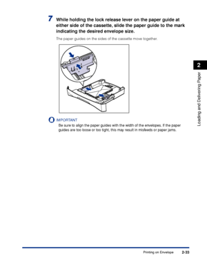 Page 70Printing on Envelope2-33
Loading and Delivering Paper
2
7While holding the lock release lever on the paper guide at 
either side of the cassette, slide the paper guide to the mark 
indicating the desired envelope size.
The paper guides on the sides of the cassette move together.
IMPORTANT
Be sure to align the paper guides with the width of the envelopes. If the paper 
guides are too loose or too tight, this may result in misfeeds or paper jams.
 