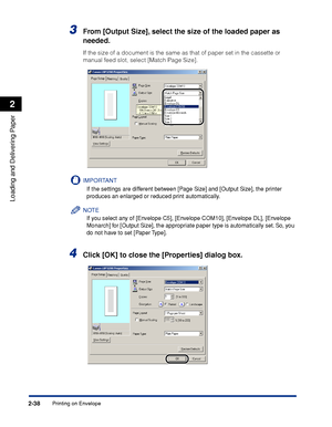 Page 75Printing on Envelope2-38
Loading and Delivering Paper
2
3From [Output Size], select the size of the loaded paper as 
needed.
If the size of a document is the same as that of paper set in the cassette or 
manual feed slot, select [Match Page Size].
IMPORTANT
If the settings are different between [Page Size] and [Output Size], the printer 
produces an enlarged or reduced print automatically.
NOTE
If you select any of [Envelope C5], [Envelope COM10], [Envelope DL], [Envelope 
Monarch] for [Output Size], the...