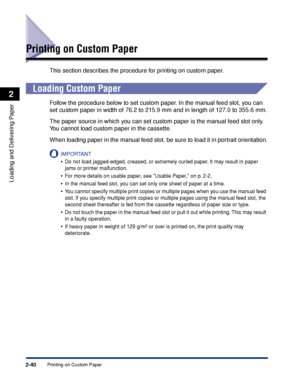 Page 77Printing on Custom Paper2-40
Loading and Delivering Paper
2
Printing on Custom Paper
This section describes the procedure for printing on custom paper.
Loading Custom Paper
Follow the procedure below to set custom paper. In the manual feed slot, you can 
set custom paper in width of 76.2 to 215.9 mm and in length of 127.0 to 355.6 mm.
The paper source in which you can set custom paper is the manual feed slot only. 
You cannot load custom paper in the cassette.
When loading paper in the manual feed slot,...