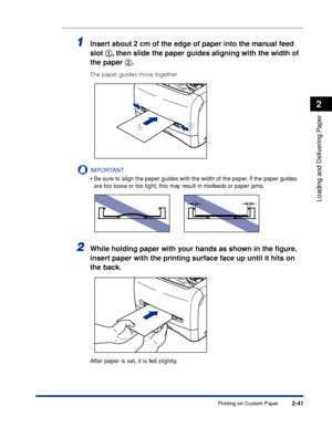 Page 78Printing on Custom Paper2-41
Loading and Delivering Paper
2
1Insert about 2 cm of the edge of paper into the manual feed 
slot aa a a
, then slide the paper guides aligning with the width of 
the paper bb b b
.
The paper guides move together.
IMPORTANT
•Be sure to align the paper guides with the width of the paper. If the paper guides 
are too loose or too tight, this may result in misfeeds or paper jams.
2While holding paper with your hands as shown in the ﬁgure, 
insert paper with the printing surface...