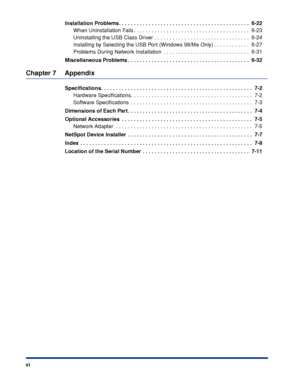 Page 9 
viInstallation Problems. . . . . . . . . . . . . . . . . . . . . . . . . . . . . . . . . . . . . . . . . . . .  6-22 
When Uninstallation Fails . . . . . . . . . . . . . . . . . . . . . . . . . . . . . . . . . . . . . . .  6-23
Uninstalling the USB Class Driver  . . . . . . . . . . . . . . . . . . . . . . . . . . . . . . . .  6-24
Installing by Selecting the USB Port (Windows 98/Me Only) . . . . . . . . . . . .  6-27
Problems During Network Installation  . . . . . . . . . . . . . . . . . . . . . . . ....