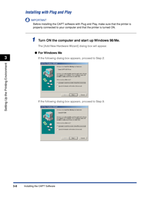 Page 91Installing the CAPT Software3-8
Setting Up the Printing Environment
3
Installing with Plug and Play
IMPORTANT
Before installing the CAPT software with Plug and Play, make sure that the printer is 
properly connected to your computer and that the printer is turned ON.
1Turn ON the computer and start up Windows 98/Me.
The [Add New Hardware Wizard] dialog box will appear.
●For Windows  Me
If the following dialog box appears, proceed to Step 2.
If the following dialog box appears, proceed to Step 9.
 