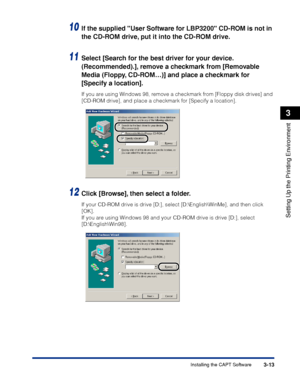 Page 96Installing the CAPT Software3-13
Setting Up the Printing Environment
3
10If the supplied User Software for LBP3200 CD-ROM is not in 
the CD-ROM drive, put it into the CD-ROM drive.
11Select [Search for the best driver for your device. 
(Recommended).], remove a checkmark from [Removable 
Media (Floppy, CD-ROM…)] and place a checkmark for 
[Specify a location].
If you are using Windows 98, remove a checkmark from [Floppy disk drives] and 
[CD-ROM drive], and place a checkmark for [Specify a location]....