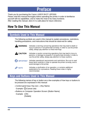 Page 11 
viii 
Preface 
Thank you for purchasing the Canon LASER SHOT LBP3300. 
Please read this manual thoroughly before operating the printer in order to familiarize 
yourself with its capabilities, and to make the most of its many functions. 
After reading this manual, store it in a safe place for future reference. 
How To Use This Manual 
  
Symbols Used in This Manual 
The following symbols are used in this manual to explain procedures, restrictions, 
handling precautions, and instructions that should be...
