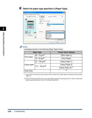 Page 1032-sided Printing2-58
Loading and Outputting Paper
2
6Select the paper type speciﬁed in [Paper Type].
NOTE
Load paper based on the following [Paper Type] criteria:
*1 If you want to improve the toner ﬁxation when printed with [Heavy Paper 2] selected, select [Heavy
Paper H].
*2 When printing Index Card, the printer automatically applies the appropriate print mode to Index Card
type by specifying [Output Size] in the [Page Setup] sheet.
Paper TypePrinter Driver Setting
Plain paper60 - 74 g/m
2[Plain Paper...