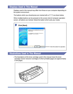 Page 12 
ix 
Displays Used in This Manual 
Displays used in this manual may differ from those on your computer depending on 
the system environment.
The buttons which you should press are marked with a   as shown below.
When multiple buttons can be pressed on the screen shot of computer operation 
screen, all buttons are marked. Select the button which suits your needs. 
Illustrations Used in This Manual 
• 
The illustrations of the toner cartridge used in this manual mean the toner 
cartridge (Canon Genuine...