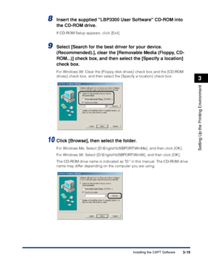 Page 1243-19Installing the CAPT Software
Setting Up the Printing Environment
3
8Insert the supplied LBP3300 User Software CD-ROM into 
the CD-ROM drive.
If CD-ROM Setup appears, click [Exit].
9Select [Search for the best driver for your device. 
(Recommended).], clear the [Removable Media (Floppy, CD-
ROM...)] check box, and then select the [Specify a location] 
check box.
For Windows 98: Clear the [Floppy disk drives] check box and the [CD-ROM 
drives] check box, and then select the [Specify a location] check...