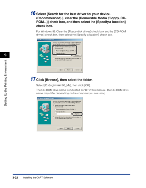 Page 1273-22Installing the CAPT Software
Setting Up the Printing Environment
3
16Select [Search for the best driver for your device. 
(Recommended).], clear the [Removable Media (Floppy, CD-
ROM...)] check box, and then select the [Specify a location] 
check box.
For Windows 98: Clear the [Floppy disk drives] check box and the [CD-ROM 
drives] check box, then select the [Specify a location] check box.
17Click [Browse], then select the folder.
Select [D:\English\Win98_Me], then click [OK].
The CD-ROM drive name...