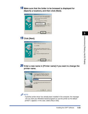 Page 1283-23Installing the CAPT Software
Setting Up the Printing Environment
3
18Make sure that the folder to be browsed is displayed for 
[Specify a location], and then click [Next].
19Click [Next].
20Enter a new name in [Printer name] if you want to change the 
printer name.
NOTE
If another printer driver has already been installed in the computer, the message 
 appears. In this case, select [Yes] or [No].
 