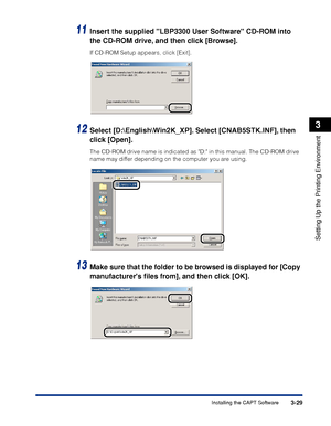 Page 1343-29Installing the CAPT Software
Setting Up the Printing Environment
3
11Insert the supplied LBP3300 User Software CD-ROM into 
the CD-ROM drive, and then click [Browse].
If CD-ROM Setup appears, click [Exit].
12Select [D:\English\Win2K_XP]. Select [CNAB5STK.INF], then 
click [Open].
The CD-ROM drive name is indicated as D: in this manual. The CD-ROM drive 
name may differ depending on the computer you are using.
13Make sure that the folder to be browsed is displayed for [Copy 
manufacturers ﬁles from],...