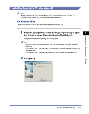 Page 1423-37Installing the CAPT Software
Setting Up the Printing Environment
3
Installing from [Add Printer Wizard]
NOTE
When installing the CAPT software from [Add Printer Wizard], the USB port for 
connecting this printer has to have already been registered.
For Windows 98/Me
The screen shots used in this section are from Windows Me.
1From the [Start] menu, select [Settings]  [Printers] to open 
the [Printers] folder. Then, double-click [Add Printer].
The [Add Printer Wizard] dialog box is displayed.
NOTE
The...