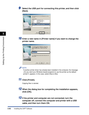 Page 1453-40Installing the CAPT Software
Setting Up the Printing Environment
3
9Select the USB port for connecting this printer, and then click 
[Next].
10Enter a new name in [Printer name] if you want to change the 
printer name.
NOTE
If another printer driver has already been installed in the computer, the message 
 appears. In this case, select [Yes] or [No].
11Click [Finish].
Copying ﬁles is started.
12When the dialog box for completing the installation appears, 
click [OK].
13If the printer and computer are...